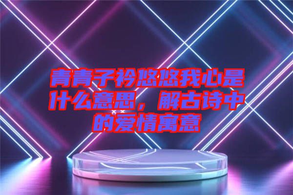 青青子衿悠悠我心是什么意思，解古詩中的愛情寓意