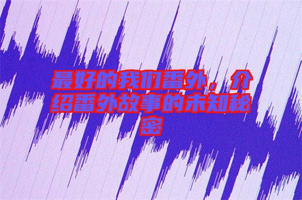 最好的我們番外，介紹番外故事的未知秘密