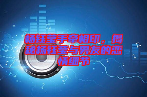 楊鈺瑩手牽相印，揭秘楊鈺瑩與男友的戀情細節