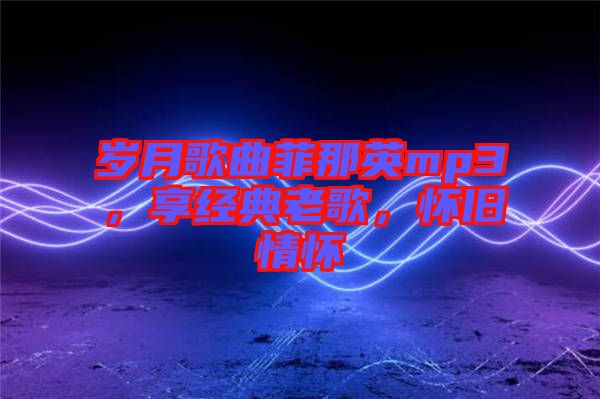 歲月歌曲菲那英mp3，享經典老歌，懷舊情懷
