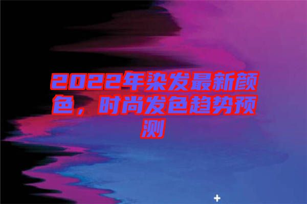 2022年染發最新顏色，時尚發色趨勢預測