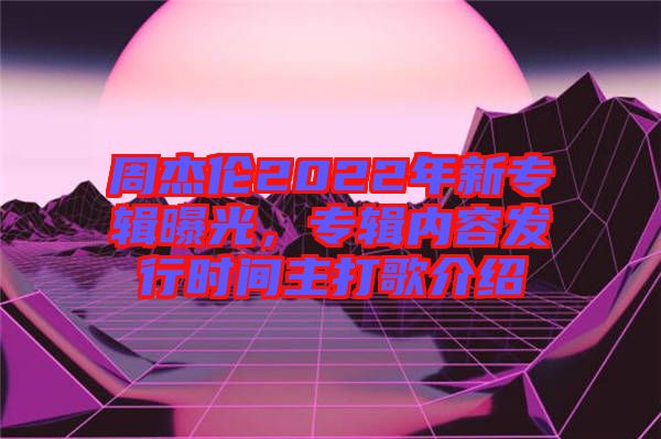 周杰倫2022年新專輯曝光，專輯內容發行時間主打歌介紹