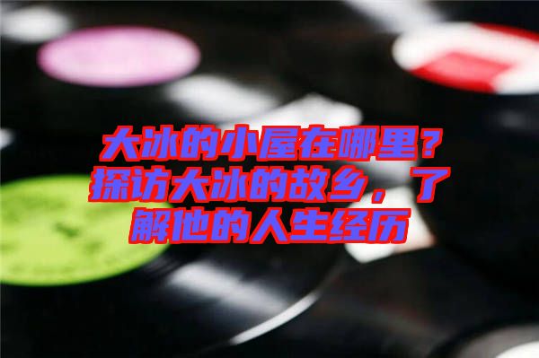 大冰的小屋在哪里？探訪大冰的故鄉(xiāng)，了解他的人生經歷
