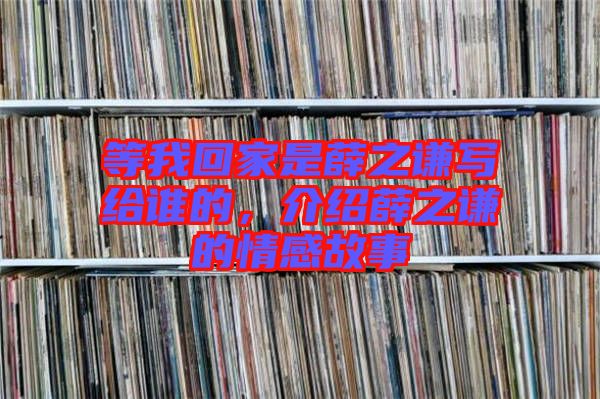 等我回家是薛之謙寫給誰的，介紹薛之謙的情感故事