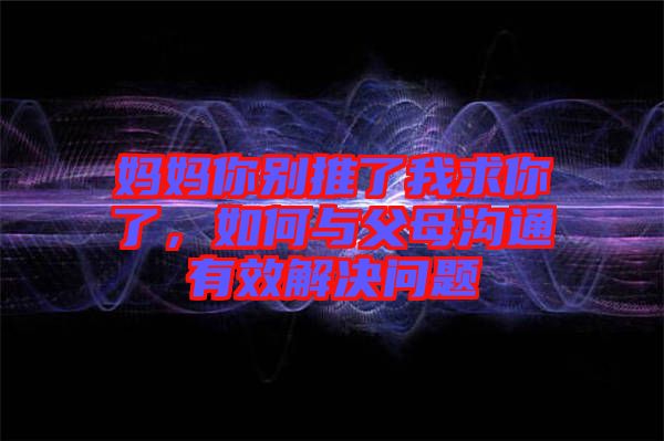 媽媽你別推了我求你了，如何與父母溝通有效解決問題
