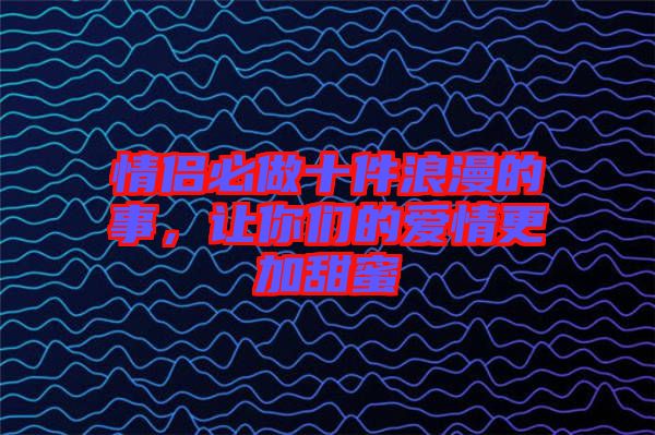 情侶必做十件浪漫的事，讓你們的愛情更加甜蜜