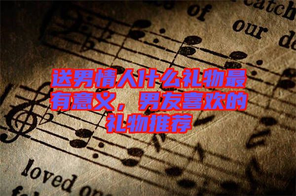 送男情人什么禮物最有意義，男友喜歡的禮物推薦