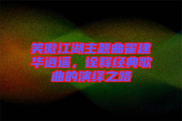 笑傲江湖主題曲霍建華逍遙，詮釋經(jīng)典歌曲的演繹之路