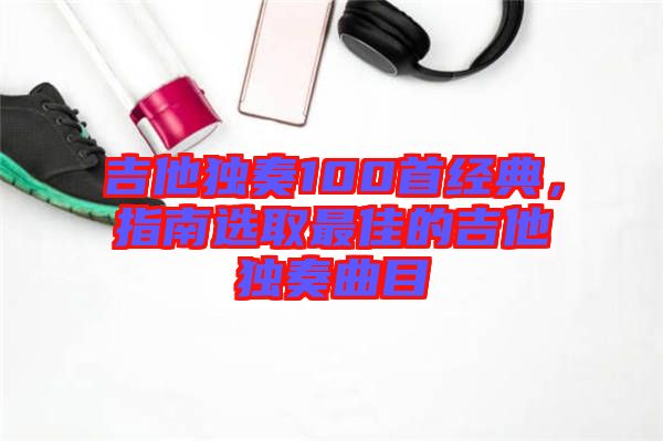吉他獨奏100首經典，指南選取最佳的吉他獨奏曲目