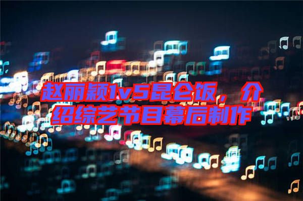 趙麗穎1v5昆侖飯，介紹綜藝節目幕后制作