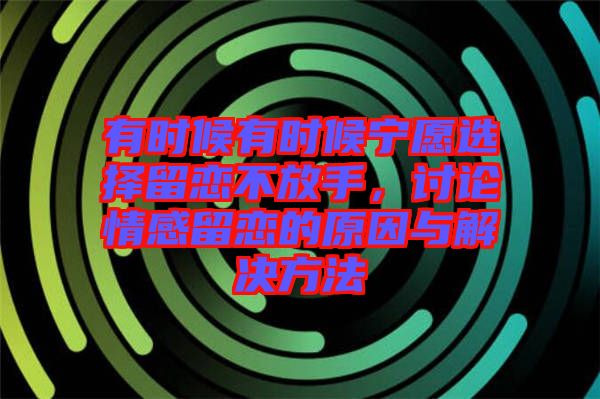 有時候有時候寧愿選擇留戀不放手，討論情感留戀的原因與解決方法