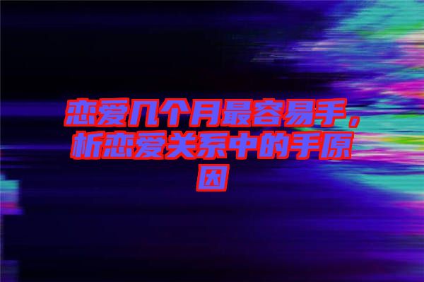 戀愛幾個月最容易手，析戀愛關系中的手原因