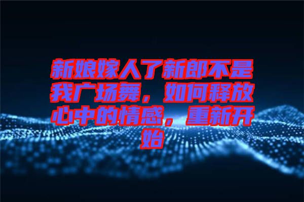新娘嫁人了新郎不是我廣場(chǎng)舞，如何釋放心中的情感，重新開(kāi)始