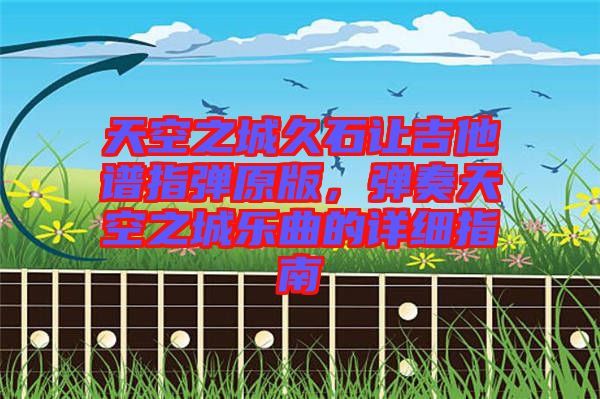 天空之城久石讓吉他譜指彈原版，彈奏天空之城樂曲的詳細指南