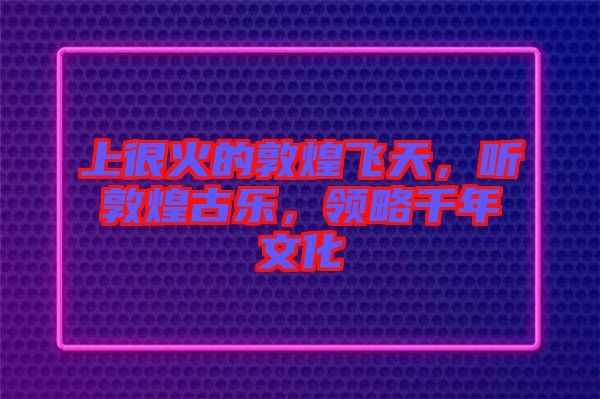 上很火的敦煌飛天，聽敦煌古樂，領略千年文化