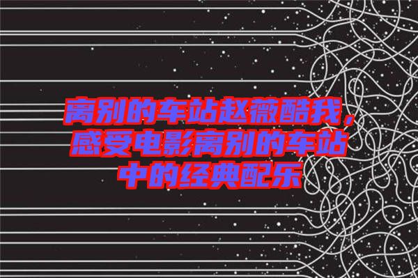 離別的車站趙薇酷我，感受電影離別的車站中的經典配樂