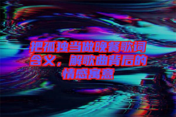 把孤獨當做晚餐歌詞含義，解歌曲背后的情感寓意