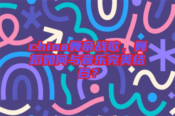 china舞帝戰歌，舞蹈如何與音樂完美結合？