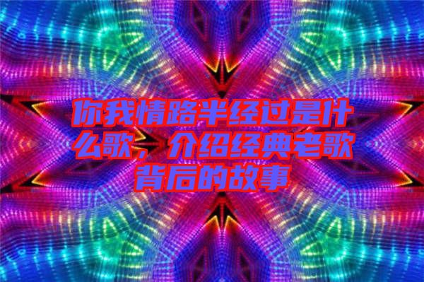 你我情路半經過是什么歌，介紹經典老歌背后的故事