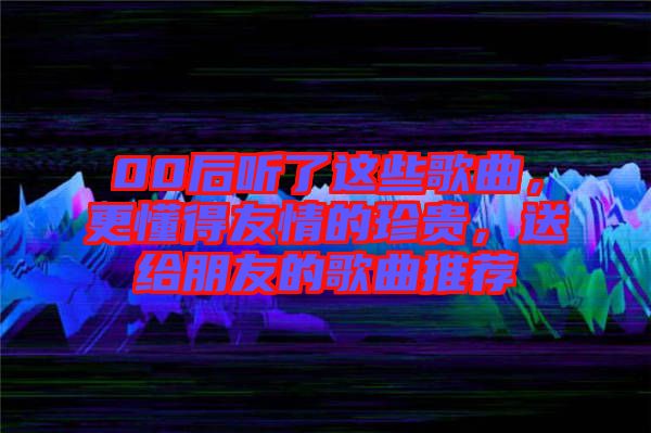 00后聽了這些歌曲，更懂得友情的珍貴，送給朋友的歌曲推薦