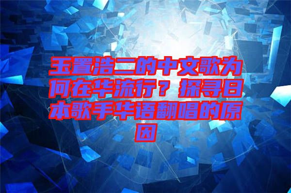 玉置浩二的中文歌為何在華流行？探尋日本歌手華語翻唱的原因