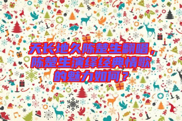 天長地久陳楚生翻唱，陳楚生演繹經典情歌的魅力如何？