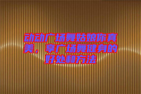 動動廣場舞姑娘你真美，享廣場舞健身的好處和方法