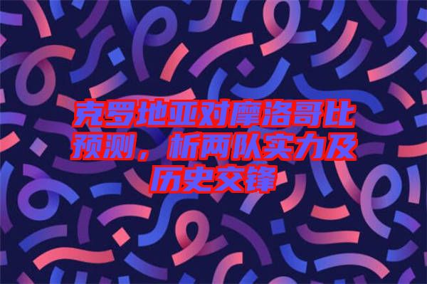 克羅地亞對摩洛哥比預測，析兩隊實力及歷史交鋒
