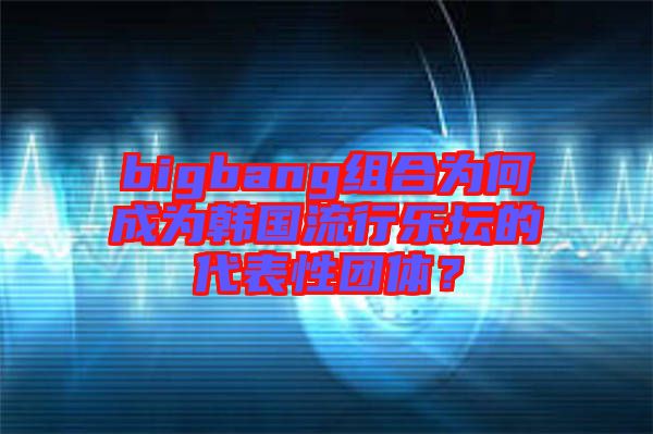 bigbang組合為何成為韓國流行樂壇的代表性團體？