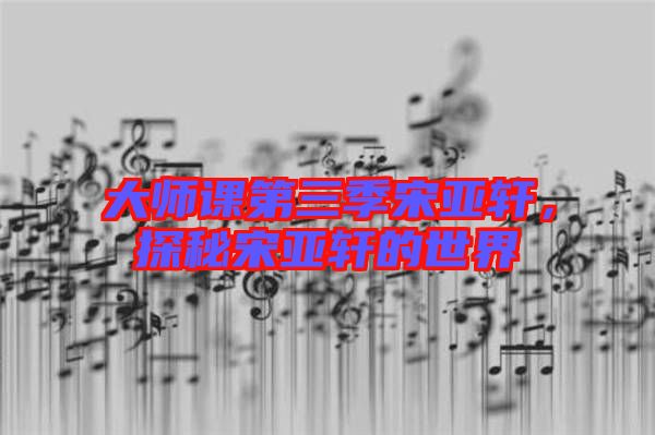 大師課第三季宋亞軒，探秘宋亞軒的世界