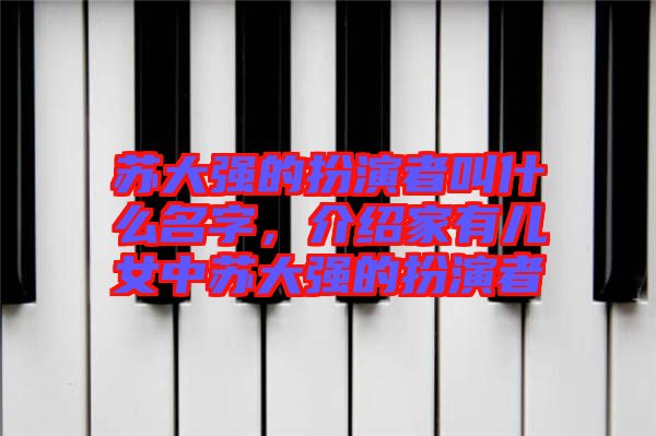 蘇大強的扮演者叫什么名字，介紹家有兒女中蘇大強的扮演者