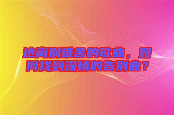 達(dá)離別難舍的歌曲，如何找到深情的告別曲？