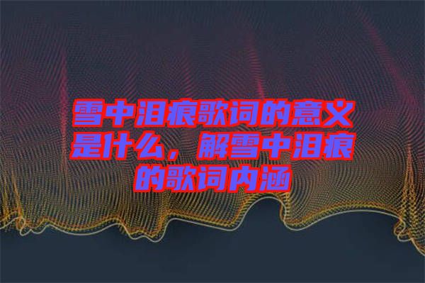 雪中淚痕歌詞的意義是什么，解雪中淚痕的歌詞內涵