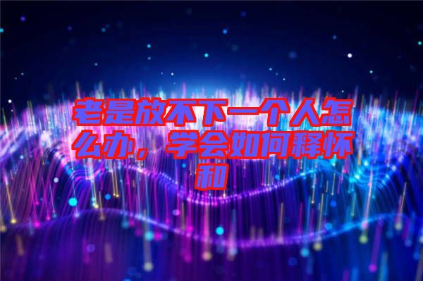 老是放不下一個人怎么辦，學會如何釋懷和