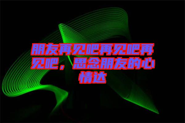 朋友再見吧再見吧再見吧，思念朋友的心情達(dá)
