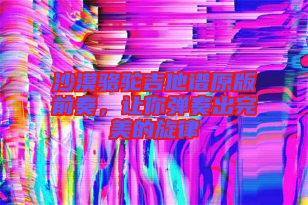 沙漠駱駝吉他譜原版前奏，讓你彈奏出完美的旋律