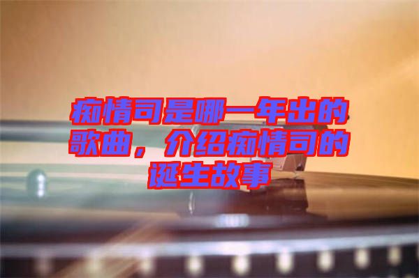 癡情司是哪一年出的歌曲，介紹癡情司的誕生故事
