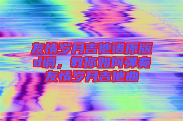 友情歲月吉他譜原版d調，教你如何彈奏友情歲月吉他曲