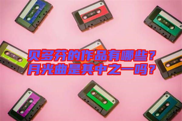 貝多芬的作品有哪些？月光曲是其中之一嗎？