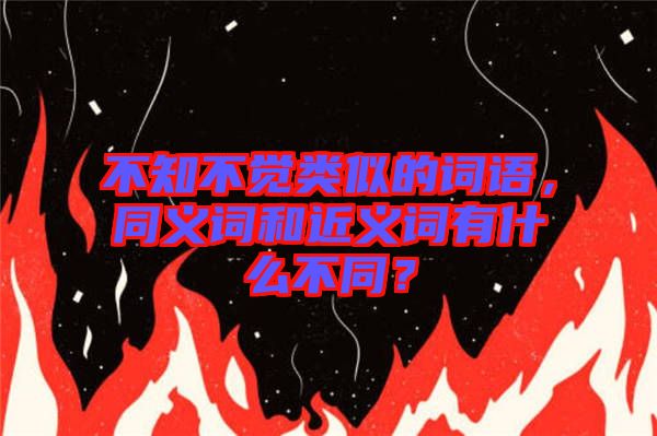 不知不覺類似的詞語，同義詞和近義詞有什么不同？