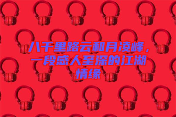 八千里路云和月凌峰，一段感人至深的江湖情緣