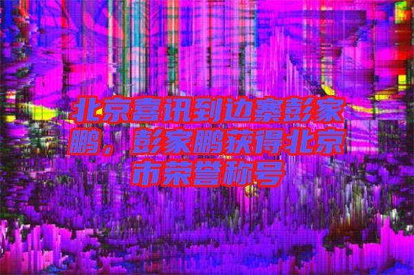 北京喜訊到邊寨彭家鵬，彭家鵬獲得北京市榮譽稱號