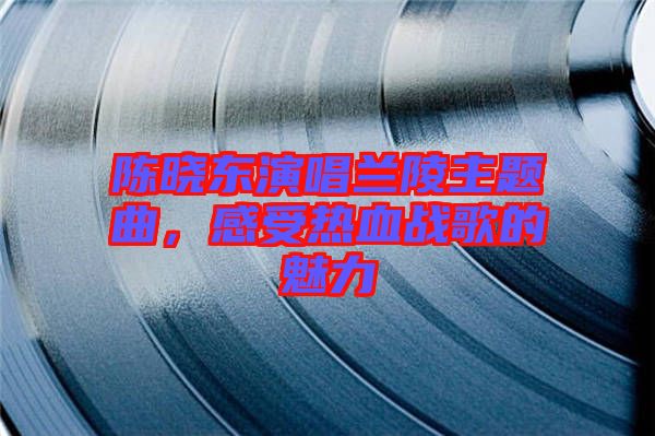 陳曉東演唱蘭陵主題曲，感受熱血戰歌的魅力