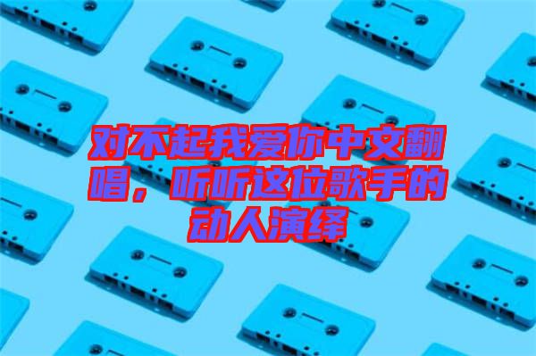 對不起我愛你中文翻唱，聽聽這位歌手的動人演繹