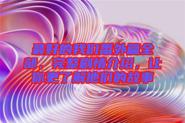 最好的我們番外篇全部，完整劇情介紹，讓你更了解他們的故事
