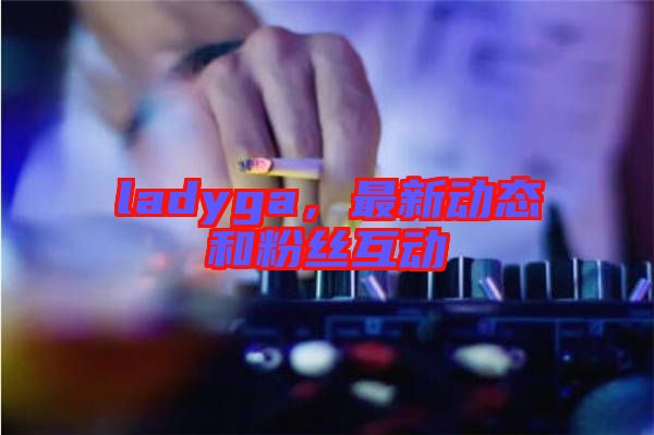 ladyga，最新動態(tài)和粉絲互動