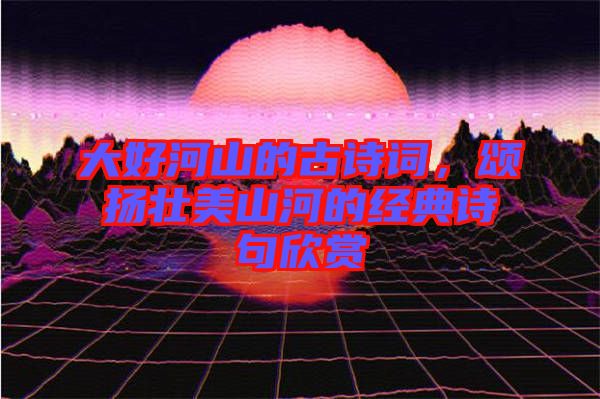 大好河山的古詩詞，頌揚壯美山河的經典詩句欣賞