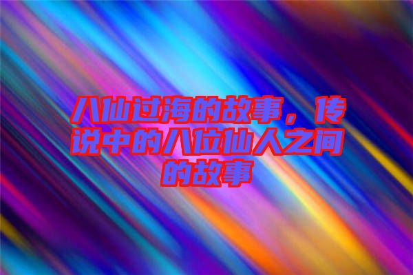 八仙過海的故事，傳說中的八位仙人之間的故事
