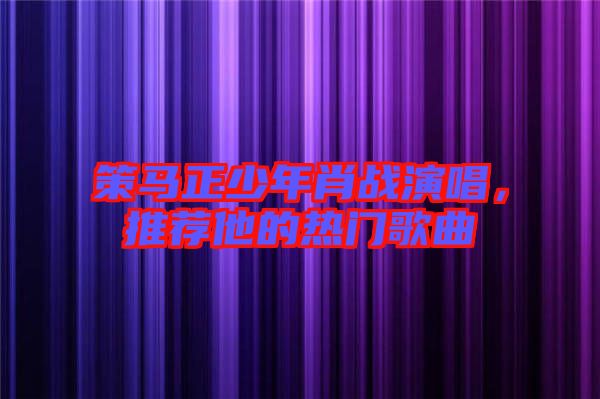 策馬正少年肖戰演唱，推薦他的熱門歌曲