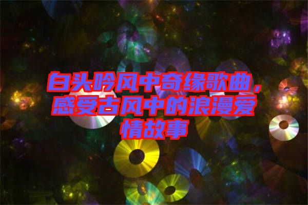 白頭吟風中奇緣歌曲，感受古風中的浪漫愛情故事